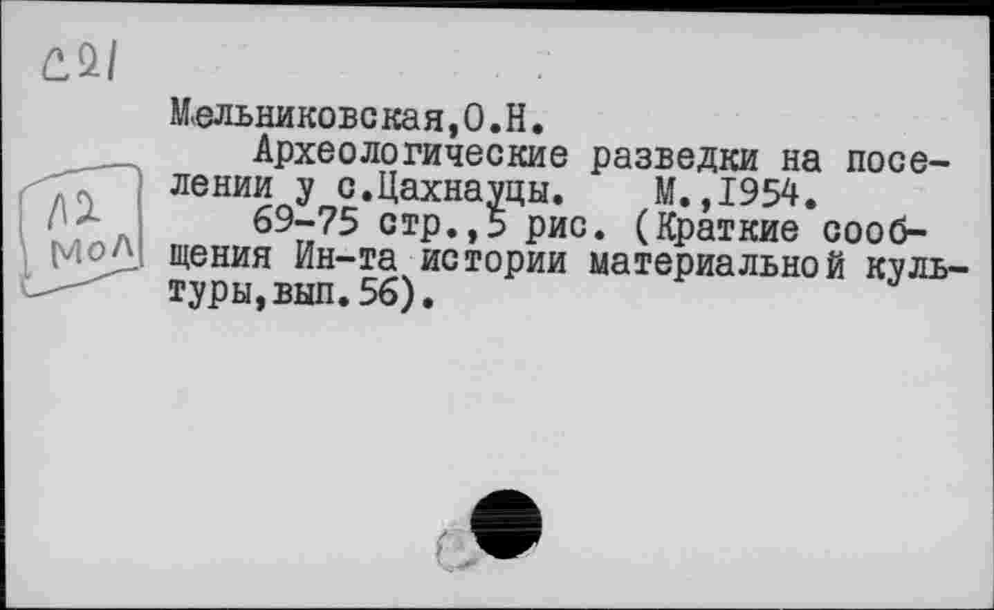 ﻿Мельникове кая,0.Н.
Археологические разведки на поселении у с.Цахнауцы. М.,1954.
69-75 стр.,5 рис. (Краткие сообщения Ин-та истории материальной культуры, вып. 56),